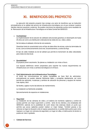 SENCICO
CONCURSO PÚBLICO Nº 003-2012-SENCICO
53
XI. BENEFICIOS DEL PROYECTO
La ejecución del presente proyecto trae consigo una serie de beneficios que se traducirán
principalmente en la calidad del servicio de infraestructura tecnológica con el que contaran nuestros
clientes internos (usuarios) y externos. Se pueden mencionar los siguientes puntos como resultado de
la Renovación de la Infraestructura Tecnológica en la Sede Central del SENCICO:
 Confiabilidad
La implementación de la solución de cableado estructurado garantiza un desempeño de hasta
20 años así como una distribución ordenada de las redes de voz, video y datos.
Se formaliza el cableado informal de red existente.
Garantizar tanto la conectividad como el flujo de datos libre de errores, entre los terminales de
la red, como el direccionamiento de la red, encaminamiento y control de flujo
El tipo de cable instalado es de tal calidad que permite la transmisión de altas velocidades
para redes de área local.
 Escalabilidad
El proyecto prevé crecimiento. Se planea su instalación con miras a futuro.
Los equipos telefónicos vienen preparados para soportar los nuevos requerimientos de
infraestructura con miras a cambios tecnológicos en el futuro.
 Fácil Administración de la Infraestructura Tecnológica
Al dividir las comunicaciones en partes manejables se hace fácil de administrar,
principalmente se pueden detectar fácilmente fallas y corregirlas rápidamente, así como
permite las adiciones, mudanzas y cambios de ubicación de personas y equipos de manera
más rápida y fácil.
Se facilita y agiliza mucho las labores de mantenimiento.
La instalación es fácilmente ampliable.
Aprovechamiento de espacios en instalaciones
 Seguridad
La instalación de las cámaras de video y el sistema de monitoreo vigilancia y control de
acceso permite una mejor supervisión y control, tanto de los clientes y los empleados del
SENCICO, además de la posibilidad de cubrir áreas más extensas desde un punto que
permita que pocos vigilantes puedan realizar un mejor trabajo. También gracias a las
cámaras se logra la disuasión ante el ingreso perjudicial de un posible delincuente quien entre
ingresar a un lugar con cámaras de seguridad y un lugar sin ellas, el delincuente irá donde no
pueda ser visto ni grabado.
 Calidad del Servicio
 