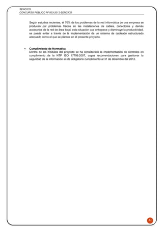 SENCICO
CONCURSO PÚBLICO Nº 003-2012-SENCICO
54
Según estudios recientes, el 70% de los problemas de la red informática de una empresa se
producen por problemas físicos en las instalaciones de cables, conectores y demás
accesorios de la red de área local, esta situación que entorpece y disminuye la productividad,
se puede evitar a través de la implementación de un sistema de cableado estructurado
adecuado como el que se plantea en el presente proyecto.
 Cumplimiento de Normativa
Dentro de los módulos del proyecto se ha considerado la implementación de controles en
cumplimiento de la NTP ISO 17799:2007, cuyas recomendaciones para gestionar la
seguridad de la información es de obligatorio cumplimiento al 31 de diciembre del 2012.
 