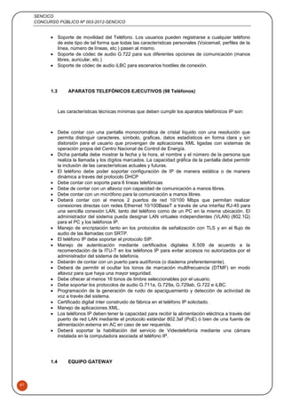 SENCICO
CONCURSO PÚBLICO Nº 003-2012-SENCICO
61
 Soporte de movilidad del Teléfono. Los usuarios pueden registrarse a cualquier teléfono
de este tipo de tal forma que todas las características personales (Voicemail, perfiles de la
línea, número de líneas, etc.) pasen al mismo.
 Soporte de códec de audio G.722 para sus diferentes opciones de comunicación (manos
libres, auricular, etc.)
 Soporte de códec de audio iLBC para escenarios hostiles de conexión.
1.3 APARATOS TELEFÓNICOS EJECUTIVOS (98 Teléfonos)
Las características técnicas mínimas que deben cumplir los aparatos telefónicos IP son:
 Debe contar con una pantalla monocromática de cristal líquido con una resolución que
permita distinguir caracteres, símbolo, graficas, datos estadísticos en forma clara y sin
distorsión para el usuario que provengan de aplicaciones XML ligadas con sistemas de
operación propia del Centro Nacional de Control de Energía.
 Dicha pantalla debe mostrar la fecha y la hora, el nombre y el número de la persona que
realiza la llamada y los dígitos marcados. La capacidad gráfica de la pantalla debe permitir
la inclusión de las características actuales y futuras.
 El teléfono debe poder soportar configuración de IP de manera estática o de manera
dinámica a través del protocolo DHCP
 Debe contar con soporte para 6 líneas telefónicas
 Debe de contar con un altavoz con capacidad de comunicación a manos libres.
 Debe contar con un micrófono para la comunicación a manos libres.
 Deberá contar con al menos 2 puertos de red 10/100 Mbps que permitan realizar
conexiones directas con redes Ethernet 10/100BaseT a través de una interfaz RJ-45 para
una sencilla conexión LAN, tanto del teléfono como de un PC en la misma ubicación. El
administrador del sistema pueda designar LAN virtuales independientes (VLAN) (802.1Q)
para el PC y los teléfonos IP.
 Manejo de encriptación tanto en los protocolos de señalización con TLS y en el flujo de
audio de las llamadas con SRTP.
 El teléfono IP debe soportar el protocolo SIP.
 Manejo de autenticación mediante certificados digitales X.509 de acuerdo a la
recomendación de la ITU-T en los teléfonos IP para evitar accesos no autorizados por el
administrador del sistema de telefonía.
 Deberán de contar con un puerto para audífonos (o diadema preferentemente).
 Deberá de permitir el ocultar los tonos de marcación multifrecuencia (DTMF) en modo
altavoz para que haya una mayor seguridad.
 Debe ofrecer al menos 16 tonos de timbre seleccionables por el usuario.
 Debe soportar los protocolos de audio G.711a, G.729a, G.729ab, G.722 e iLBC.
 Programación de la generación de ruido de apaciguamiento y detección de actividad de
voz a través del sistema.
 Certificado digital ínter construido de fábrica en el teléfono IP solicitado.
 Manejo de aplicaciones XML.
 Los teléfonos IP deben tener la capacidad para recibir la alimentación eléctrica a través del
puerto de red LAN mediante el protocolo estándar 802.3af (PoE) ó bien de una fuente de
alimentación externa en AC en caso de ser requerida.
 Deberá soportar la habilitación del servicio de Videotelefonía mediante una cámara
instalada en la computadora asociada al teléfono IP.
1.4 EQUIPO GATEWAY
 