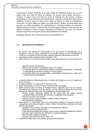 SENCICO
CONCURSO PÚBLICO Nº 003-2012-SENCICO
62
Actualmente la central Telefónica de la sede central del SENCICO dispone de un único
equipo router que hace las veces de Gateway, se requiere que el postor suministre y
configure un equipo nuevo que haga las veces de Gateway con las mismas o mejores
capacidades a nivel de interfaces que el actual equipo. Luego de la actualización de la central
telefónica, el actual equipo se usará como equipo de backup en caso de contingencias
únicamente. El postor deberá de realizar una visita técnica y evaluar al actual equipo para
proponer un modelo equivalente con características en hardware similares y/o superiores.
Deberá incluirse el soporte y mantenimiento del actual equipo Gateway por los tres años de
garantía requeridos o renovar el equipo incluyendo el suministro de uno nuevo. En suma se
requiere proporcionar un esquema de alta disponibilidad para el Gateway.
El Gateway debe ser de la misma marca que la central telefónica IP
1.5 SOLUCIÓN DE FAX SERVER
 Se requiere una solución de FAX basado en IP que permita la centralización de la
recepción y envío de FAX y reemplace a los actuales equipos de fax. Actualmente se
cuenta con 19 equipos de FAX que serán retirados luego de implementado el proyecto.
 La plataforma debe soportarse sobre el estándar T.38.
 Debe contar con una herramienta de reportes. Esta herramienta por lo menos debe incluir
:
- Hasta 20 reportes pre-definidos
- Debe permitir la creación de reportes hechos a la medida.
- Los reportes deben ser administrados desde la consola de administrador permitiendo
o restringiendo el uso de los reportes a nivel de sistema.
- Los reportes deben ser parametrizables y desplegados únicamente por medio de la
interface Web de Administrador.
 La solución debe ser dimensionada para un máximo de 40 páginas por día y 5 páginas de
fax en hora pico.
 Se debe considerar un máximo de 75 usuarios de fax.
 Debe considerarse un número de hasta 4 canales de fax recurrentes.
 Debe manejarse sobre un cliente de interface robusto, disponible para todos los usuarios
del sistema, que resida en la PC del cliente y que les ofrezca la opción de enviar faxes
desde la PC. Además debe incluir funcionalidades avanzadas tales como:
- Permitir escoger diferentes perfiles de fax (cada perfil con página portada
predeterminada, información del remitente y encabezado entre opciones)
- Vista previa de fax a ser enviado
- Inserción de texto, archivos gráficos, resaltos, líneas y recuadros
- Reordenamiento de páginas
 Debe soportar un cliente web liviano a la cual puedan acceder los usuarios a través de
navegadores como Internet Explorer, Firefox o Safari. Esta interface multi-idioma les debe
permitir a los usuarios:
- Visualizar faxes enviados, recibidos y en cola (exitosos y fallidos)
- Componer y enviar mensajes de fax
- Crear directorios telefónicos privados y tener acceso a directorios telefónicos públicos
- Adicionar “tags” a los faxes para referencia y búsqueda posterior
- Eliminar faxes recibidos y enviados
- Escoger el tipo de archivo de fax- PDF o TIF
 La plataforma debe incluir una interface gráfica de administración.
 
