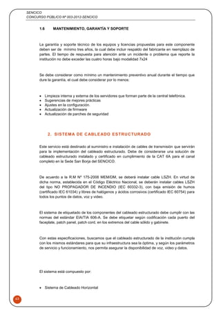 SENCICO
CONCURSO PÚBLICO Nº 003-2012-SENCICO
63
1.6 MANTENIMIENTO, GARANTÍA Y SOPORTE
La garantía y soporte técnico de los equipos y licencias propuestas para este componente
deben ser de mínimo tres años, la cual debe incluir respaldo del fabricante en reemplazo de
partes. El tiempo de respuesta para atención ante un incidente o problema que reporte la
institución no debe exceder las cuatro horas bajo modalidad 7x24
Se debe considerar como mínimo un mantenimiento preventivo anual durante el tiempo que
dure la garantía, el cual debe considerar por lo menos:
 Limpieza interna y externa de los servidores que forman parte de la central telefónica.
 Sugerencias de mejores prácticas
 Ajustes en la configuración.
 Actualización de firmware
 Actualización de parches de seguridad
2. SISTEMA DE CABLEADO ESTRUCTURADO
Este servicio está destinado al suministro e instalación de cables de transmisión que servirán
para la implementación del cableado estructurado. Debe de considerarse una solución de
cableado estructurado instalado y certificado en cumplimiento de la CAT 6A para el canal
completo en la Sede San Borja del SENCICO.
De acuerdo a la R.M Nº 175-2008 MEM/DM, se deberá instalar cable LSZH. En virtud de
dicha norma, establecida en el Código Eléctrico Nacional, se deberán instalar cables LSZH
del tipo NO PROPAGADOR DE INCENDIO (IEC 60332-3), con baja emisión de humos
(certificado IEC 61034) y libres de halógenos y ácidos corrosivos (certificado IEC 60754) para
todos los puntos de datos, voz y video.
El sistema de etiquetado de los componentes del cableado estructurado debe cumplir con las
normas del estándar EIA/TIA 606-A. Se debe etiquetar según codificación cada puerto del
faceplate, patch panel, patch cord, en los extremos del cable sólido y gabinete.
Con estas especificaciones, buscamos que el cableado estructurado de la institución cumpla
con los mismos estándares para que su infraestructura sea la óptima, y según los parámetros
de servicio y funcionamiento, nos permita asegurar la disponibilidad de voz, video y datos.
El sistema está compuesto por:
 Sistema de Cableado Horizontal
 