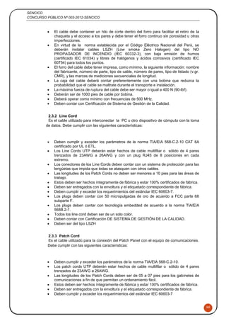 SENCICO
CONCURSO PÚBLICO Nº 003-2012-SENCICO
66
 El cable debe contener un hilo de corte dentro del forro para facilitar el retiro de la
chaqueta y el acceso a los pares y debe tener el forro continuo sin porosidad u otras
imperfecciones.
 En virtud de la norma establecida por el Código Eléctrico Nacional del Perú, se
deberán instalar cables LSZH (Low smoke Zero Halogen) del tipo NO
PROPAGADOR DE INCENDIO (IEC 60332-3), con baja emisión de humos
(certificado IEC 61034) y libres de halógenos y ácidos corrosivos (certificado IEC
60754) para todos los puntos.
 El forro del cable debe tener impresa, como mínimo, la siguiente información: nombre
del fabricante, número de parte, tipo de cable, número de pares, tipo de listado (v.gr.
CMR), y las marcas de mediciones secuenciales de longitud.
 La caja del cable deberá contar preferentemente con una bobina que reduzca la
probabilidad que el cable se maltrate durante el transporte e instalación.
 La máxima fuerza de ruptura del cable debe ser mayor o igual a 400 N (90-lbf).
 Deberán ser de 1000 pies de cable por bobina.
 Deberá operar como mínimo con frecuencias de 500 MHz.
 Deben contar con Certificación de Sistema de Gestión de la Calidad.
2.3.2 Line Cord
Es el cable utilizado para interconectar la PC u otro dispositivo de cómputo con la toma
de datos. Debe cumplir con las siguientes características:
 Deben cumplir y exceder los parámetros de la norma TIA/EIA 568-C.2-10 CAT 6A
certificado por UL ó ETL.
 Los Line Cords UTP deberán estar hechos de cable multifilar o sólido de 4 pares
trenzados de 23AWG a 26AWG y con un plug RJ45 de 8 posiciones en cada
extremo.
 Los conectores de los Line Cords deben contar con un sistema de protección para las
lengüetas que impida que éstas se atasquen con otros cables.
 Las longitudes de los Patch Cords no deben ser menores a 10 pies para las áreas de
trabajo.
 Estos deben ser hechos íntegramente de fábrica y estar 100% certificados de fábrica.
 Deben ser entregados con la envoltura y el etiquetado correspondiente de fábrica.
 Deben cumplir y exceder los requerimientos del estándar IEC 60603-7.
 Los plugs deben contar con 50 micropulgadas de oro de acuerdo a FCC parte 68
subparte F.
 Los plugs deben contar con tecnología embedded de acuerdo a la norma TIA/EIA
568B.2-1.
 Todos los line cord deben ser de un solo color.
 Deben contar con Certificación DE SISTEMA DE GESTIÓN DE LA CALIDAD.
 Deben ser del tipo LSZH
2.3.3 Patch Cord
Es el cable utilizado para la conexión del Patch Panel con el equipo de comunicaciones.
Debe cumplir con las siguientes características:
 Deben cumplir y exceder los parámetros de la norma TIA/EIA 568-C.2-10.
 Los patch cords UTP deberán estar hechos de cable multifilar o sólido de 4 pares
trenzados de 23AWG a 26AWG.
 Las longitudes de los Patch Cords deben ser de 05 a 07 pies para los gabinetes de
comunicaciones a fin de que permitan un ordenamiento fácil.
 Estos deben ser hechos íntegramente de fábrica y estar 100% certificados de fábrica.
 Deben ser entregados con la envoltura y el etiquetado correspondiente de fábrica.
 Deben cumplir y exceder los requerimientos del estándar IEC 60603-7
 