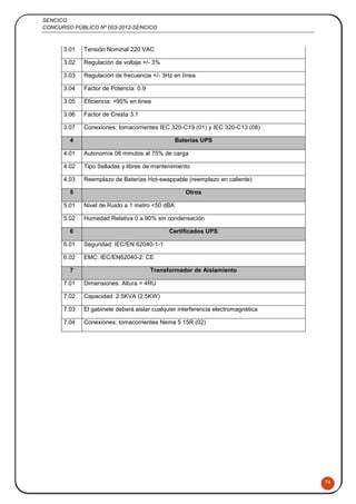 SENCICO
CONCURSO PÚBLICO Nº 003-2012-SENCICO
76
3.01 Tensión Nominal 220 VAC
3.02 Regulación de voltaje +/- 3%
3.03 Regulación de frecuencia +/- 3Hz en línea
3.04 Factor de Potencia: 0.9
3.05 Eficiencia: >95% en línea
3.06 Factor de Cresta 3:1
3.07 Conexiones: tomacorrientes IEC 320-C19 (01) y IEC 320-C13 (08)
4 Baterías UPS
4.01 Autonomía 08 minutos al 75% de carga
4.02 Tipo Selladas y libres de mantenimiento
4.03 Reemplazo de Baterías Hot-swappable (reemplazo en caliente)
5 Otros
5.01 Nivel de Ruido a 1 metro <50 dBA
5.02 Humedad Relativa 0 a 90% sin condensación
6 Certificados UPS
6.01 Seguridad: IEC/EN 62040-1-1
6.02 EMC: IEC/EN62040-2: CE
7 Transformador de Aislamiento
7.01 Dimensiones: Altura = 4RU
7.02 Capacidad: 2.5KVA (2.5KW)
7.03 El gabinete deberá aislar cualquier interferencia electromagnética
7.04 Conexiones: tomacorrientes Nema 5 15R (02)
 