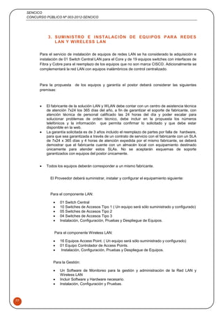 SENCICO
CONCURSO PÚBLICO Nº 003-2012-SENCICO
77
3. SUMINISTRO E INSTALACIÓN DE EQUIPOS PARA REDES
LAN Y WIRELESS LAN
Para el servicio de instalación de equipos de redes LAN se ha considerado la adquisición e
instalación de 01 Switch Central LAN para el Core y de 19 equipos switches con interfaces de
Fibra y Cobre para el reemplazo de los equipos que no son marca CISCO. Adicionalmente se
complementará la red LAN con equipos inalámbricos de control centralizado.
Para la propuesta de los equipos y garantía el postor deberá considerar las siguientes
premisas:
 El fabricante de la solución LAN y WLAN debe contar con un centro de asistencia técnica
de atención 7x24 los 365 días del año, a fin de garantizar el soporte de fabricante, con
atención técnica de personal calificado las 24 horas del día y poder escalar para
solucionar problemas de orden técnico, debe incluir en la propuesta los números
telefónicos y la información que permita confirmar lo solicitado y que debe estar
disponible en la web.
 La garantía solicitada es de 3 años incluido el reemplazo de partes por falla de hardware,
para que sea garantizada a través de un contrato de servicio con el fabricante con un SLA
de 7x24 x 365 días y 4 horas de atención expedida por el mismo fabricante, se deberá
demostrar que el fabricante cuente con un almacén local con equipamiento destinado
únicamente para atender estos SLAs. No se aceptarán esquemas de soporte
garantizados con equipos del postor únicamente.
 Todos los equipos deberán corresponder a un mismo fabricante.
El Proveedor deberá suministrar, instalar y configurar el equipamiento siguiente:
Para el componente LAN:
 01 Switch Central
 10 Switches de Accesos Tipo 1 ( Un equipo será sólo suministrado y configurado)
 05 Switches de Accesos Tipo 2
 04 Switches de Accesos Tipo 3
 Instalación, Configuración, Pruebas y Despliegue de Equipos.
Para el componente Wireless LAN:
 16 Equipos Access Point. ( Un equipo será sólo suministrado y configurado)
 01 Equipo Controlador de Access Points.
 Instalación, Configuración, Pruebas y Despliegue de Equipos.
Para la Gestión:
 Un Software de Monitoreo para la gestión y administración de la Red LAN y
Wireless LAN
 Incluir Software y Hardware necesario.
 Instalación, Configuración y Pruebas.
 