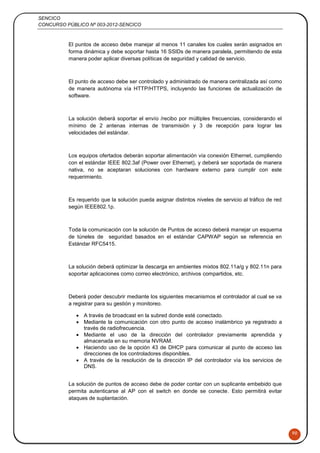 SENCICO
CONCURSO PÚBLICO Nº 003-2012-SENCICO
90
El puntos de acceso debe manejar al menos 11 canales los cuales serán asignados en
forma dinámica y debe soportar hasta 16 SSIDs de manera paralela, permitiendo de esta
manera poder aplicar diversas políticas de seguridad y calidad de servicio.
El punto de acceso debe ser controlado y administrado de manera centralizada así como
de manera autónoma vía HTTP/HTTPS, incluyendo las funciones de actualización de
software.
La solución deberá soportar el envío /recibo por múltiples frecuencias, considerando el
mínimo de 2 antenas internas de transmisión y 3 de recepción para lograr las
velocidades del estándar.
Los equipos ofertados deberán soportar alimentación vía conexión Ethernet, cumpliendo
con el estándar IEEE 802.3af (Power over Ethernet), y deberá ser soportada de manera
nativa, no se aceptaran soluciones con hardware externo para cumplir con este
requerimiento.
Es requerido que la solución pueda asignar distintos niveles de servicio al tráfico de red
según IEEE802.1p.
Toda la comunicación con la solución de Puntos de acceso deberá manejar un esquema
de túneles de seguridad basados en el estándar CAPWAP según se referencia en
Estándar RFC5415.
La solución deberá optimizar la descarga en ambientes mixtos 802.11a/g y 802.11n para
soportar aplicaciones como correo electrónico, archivos compartidos, etc.
Deberá poder descubrir mediante los siguientes mecanismos el controlador al cual se va
a registrar para su gestión y monitoreo.
 A través de broadcast en la subred donde esté conectado.
 Mediante la comunicación con otro punto de acceso inalámbrico ya registrado a
través de radiofrecuencia.
 Mediante el uso de la dirección del controlador previamente aprendida y
almacenada en su memoria NVRAM.
 Haciendo uso de la opción 43 de DHCP para comunicar al punto de acceso las
direcciones de los controladores disponibles.
 A través de la resolución de la dirección IP del controlador vía los servicios de
DNS.
La solución de puntos de acceso debe de poder contar con un suplicante embebido que
permita autenticarse al AP con el switch en donde se conecte. Esto permitirá evitar
ataques de suplantación.
 