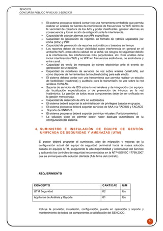 SENCICO
CONCURSO PÚBLICO Nº 003-2012-SENCICO
94
 El sistema propuesto deberá contar con una herramienta embebida que permita
realizar un análisis de fuentes de interferencia de frecuencias no WiFi dentro de
la vecindad de cobertura de los APs y poder clasificarlas, generar alarmas en
consecuencia y tomar acción de mitigación ante la interferencia.
 Capacidad de asociar alarmas con APs específicos
 Capacidad de generación de reportes en formato de valores separados por
coma (CSV) y PDF
 Capacidad de generación de reportes automáticos o basados en tiempo
 Los reportes deben de incluir visibilidad sobre interferencia en general en el
ambiente WiFi, entre ello la calidad de la señal, los riesgos de seguridad debido
a la interferencia, las interferencias más perjudiciales, etc. Este análisis debe
incluir interferencias WiFi y no WiFi en frecuencias estándares, no estándares y
entre canal.
 Capacidad de envío de mensajes de correo electrónico ante el evento de
generación de un reporte.
 Capacidad de monitoreo de servicios de voz sobre wíreles (VoWLAN), así
como disponer de herramientas de troubleshooting para este efecto.
 El sistema deberá contar con una herramienta que permita realizar un estudio
de factibilidad (readiness) y auditoria para la transmisión de voz sobre la red
wireless VoWLAN.
 Soporte de servicios de IDS sobre la red wireless y de integración con equipos
de localización especializados y de prevención de intrusos en la red
inalámbrica. La gestión de todos estos componentes debe de ser unificada en
la gestión mencionada.
 Capacidad de detección de APs no autorizados
 El sistema deberá soportar la administración de privilegios basada en grupos.
 El sistema propuesto deberá soportar servicios de AAA vía RADIUS y TACACS
 Soporte de SNMPv3.
 El sistema propuesto deberá soportar dominios virtuales (Particionamiento)
 La solución debe de permitir poder hacer backups automáticos de la
configuración del sistema.
4. SUMINISTRO E INSTALACIÓN DE EQUIPO DE GESTIÓN
UNIFICADA DE SEGURIDAD Y AMENAZAS (UTM)
El postor deberá proponer el suministro, plan de migración y mejoras de la
configuración actual del equipo de seguridad perimetral hacia la nueva solución
basado en equipos UTM, asegurando la alta disponibilidad y continuidad del Servicio
y aplicando los controles de seguridad recomendados en la NTP-ISO/IEC 17799:2007
que se enmarquen el la solución ofertada (A la firma del contrato).
REQUERIMIENTO
CONCEPTO CANTIDAD U/M
UTM Seguridad 02 Un
Appliance de Análisis y Reporte 01 Un
Incluye la provisión, instalación, configuración, puesta en operación y soporte y
mantenimiento de todos los componentes a satisfacción del SENCICO.
 