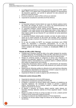 SENCICO
CONCURSO PÚBLICO Nº 003-2012-SENCICO
97
 La configuración de Antivirus en tiempo real sobre los protocolos HTTP, SMTP,
IMAP, POP3 y FTP deberá estar completamente integrada a la administración
del dispositivo appliance, que permita la aplicación de esta protección por
política de control de acceso.
 El antivirus deberá ser capaz de filtrar archivos por extensión
 Capacidad de actualización automática de firmas Antivirus.
AntiSpam
 La capacidad antispam incluída deberá ser capaz de detectar palabras dentro
del cuerpo del mensaje de correo, y en base a la presencia/ausencia de
combinaciones de palabras, decidir rechazar el mensaje.
 La capacidad AntiSpam incluída deberá permitir especificar listas blancas
(confiables, a los cuales siempre se les deberá dejar pasar) y listas negras (no
confiables, a los cuales siempre se les deberá bloquear). Las listas blancas y
listas negras podrán ser por dirección IP o por dirección de correo electrónico
(e-mail address)
 La capacidad AntiSpam deberá poder consultar una base de datos donde se
revise por lo menos dirección IP del emisor del mensaje, URLs contenidos
dentro del mensaje y checksum del mensaje, como mecanismos para detección
de SPAM
 En el caso de análisis de SMTP, los mensajes encontrados como SPAM
podrán ser etiquetados o rechazados (descartados). En el caso de
etiquetamiento del mensaje, debe tenerse la flexibilidad para etiquetarse en el
motivo (subject) del mensaje o a través un encabezado MIME en el
mensaje
Filtrado de URLs (URL Filtering)
 Facilidad para incorporar control de sitios a los cuales naveguen los usuarios,
mediante categorías. Por flexibilidad, el filtro de URLs debe tener por lo menos
75 categorías y por lo menos 54 millones de sitios web en la base de datos.
 Filtrado de contenido basado en categorías en tiempo real, integrado a la
plataforma de seguridad “appliance”. Sin necesidad de instalar un servidor o
appliance externo, licenciamiento de un producto externo o software adicional
para realizar la categorización del contenido.
 Configurable directamente desde la interfaz de administración del dispositivo
appliance. Con capacidad para permitir esta protección por política de control
de acceso.
 Deberá permitir diferentes perfiles de utilización de la web (permisos diferentes
para categorías) dependiendo de fuente de la conexión o grupo de usuario al
que pertenezca la conexión siendo establecida
 Capacidad de filtrado de scripts en páginas web (JAVA/Active X).
Protección contra intrusos (IPS)
 Capacidad de detección mínima de 4000 ataques.
 Capacidad de actualización automática de firmas IPS.
 El detector y preventor de intrusos deberá estar integrado a la plataforma de
seguridad “appliance”. Sin necesidad de instalar un servidor o appliance
externo, licenciamiento de un producto externo o software adicional para
realizar la prevención de intrusos.
 El detector y preventor de intrusos deberá soportar captar ataques por
Anomalía (Anomaly detection) además de firmas (signature based / misuse
detection).
 Basado en análisis de firmas en el flujo de datos en la red, y deberá permitir
configurar firmas nuevas para cualquier protocolo.
 Tecnología de detección tipo Stateful basada en Firmas (signatures).
 El Detector de Intrusos deberá mitigar los efectos de los ataques de negación
de servicios.
 