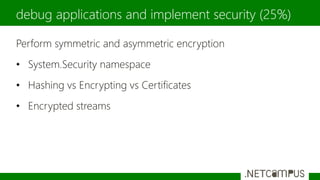 Perform symmetric and asymmetric encryption
• System.Security namespace
• Hashing vs Encrypting vs Certificates
• Encrypted streams
debug applications and implement security (25%)
 