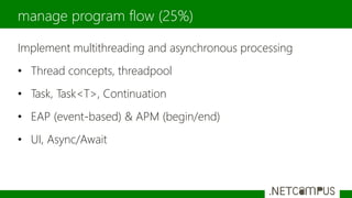 Implement multithreading and asynchronous processing
• Thread concepts, threadpool
• Task, Task<T>, Continuation
• EAP (event-based) & APM (begin/end)
• UI, Async/Await
manage program flow (25%)
 
