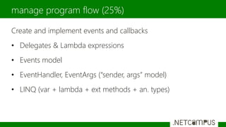 Create and implement events and callbacks
• Delegates & Lambda expressions
• Events model
• EventHandler, EventArgs (“sender, args” model)
• LINQ (var + lambda + ext methods + an. types)
manage program flow (25%)
 