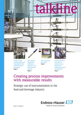 talkline


Morgan Foods          Isfet sensors    The innovation   Endress+Hauser’s
ensures quality and   outperform       continues        local service
repeatability with    traditional      Page 6           technicians are
automated batch       paracetic acid                    dedicated to
processing.           measurement                       keeping your plant
Page 2                systems                           running 24/7
                      Page 4                            Page 7



Creating process improvements
with measurable results
Strategic use of instrumentation in the
food and beverage industry




Issue 5 • Volume 9
 
