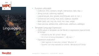 Linguaggio
• Funzioni utilizzabili:
 Collection (first, contains, length, intersection, take, skip…)
 String (concat, substring, replace)
 Logical (equals, less, greater, lessOrEquals, and, or, not…)
 Conversion (int, string, float, bool, coalesce, base64)
 Math (add, sub, mul, div, mod, min, max, range)
 Date (utcnow, addseconds, addminutes, addhours, adddays)
• Template Language Expression
 JSON values in template can be literals or expressions (special kinds
of strings)
 Denoted by the '@' symbol: "@exp"
 Or in form of string interpolation "… @{ exp } …"
 Expressions evaluation
 Static (agnostic to execution context): "@sum(3, 5)"
 Dynamic (can only evaluated at runtime): "@outputs('act1').body"
www.wpc2015.it – info@wpc2015.it - +39 02 365738.11 - #wpc15it 12
 