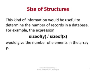 Size of Structures
This kind of information would be useful to
determine the number of records in a database.
For example, the expression
sizeof(y) / sizeof(x)
would give the number of elements in the array
y.
Computer Programming –
Pankaj Debbarma, TIT, Narsingarh
17
 