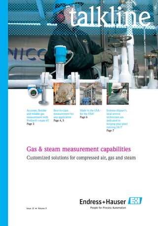 talkline


Accurate, flexible    Best-in-class     Made in the USA -   Endress+Hauser’s
and reliable gas      measurement for   for the USA!        local service
measurement with      any application   Page 6              technicians are
Proline® t-mass 65    Page 4, 5                             dedicated to
Page 3                                                      keeping your plant
                                                            running 24/7
                                                            Page 7




Gas & steam measurement capabilities
Customized solutions for compressed air, gas and steam




Issue 10 • Volume 9
 