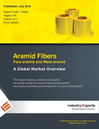©2014IndustryExperts,allrightsreserved
industry-experts.com
“Thereportreviews,analyzesandprojects
theglobalmarketforAramidFibers(includingboth
Para-aramidandMeta-aramidﬁbers)fortheperiod2010-2020”
AGlobalMarketOverview
AramidFibers
Para-aramidandMeta-aramid
ReportCode:CP026
Pages:418
Charts:311
Price:$4050
Published:July2014
RedefinesBusinessAcumen
 