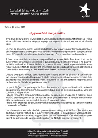 Il y a plus de 100 jours, le 26 octobre 2014, le peuple tunisien sanctionnait la Troïka
et sa politique désastreuse pour le pays sur le plan économique, social et sécuri-
taire.
Le chef de gouvernement Habib Essid désigné par le parti majoritaire à l’Assemblée
des Représentants du Peuple, Nida Tounès, vient enﬁn de présenter son gouverne-
ment à l’issue de laborieuses « tractations » et d’un « premier vrai-faux raté ».
A l’encontre des thèmes de campagne développés par Nida Tounès et tout parti-
culièrement le fameux « vote utile » qui allait jusqu’à considérer que « ne pas vo-
ter Nida reviendrait à voter Nahda », nous voilà avec une équipe ministérielle où
Nida Tounès et Nahda décideront ensemble aux côtés d’autres forces politiques à
l’orientation économique libérale décomplexée, de l’avenir du pays !
Depuis quelques temps, sans doute pour « faire avaler la pilule » à son électo-
rat, une campagne de dénigrement et de mensonges est menée par certains diri-
geants de Nida Tounès contre le Front Populaire, lui faisant porter la responsabilité
de l’entrée de Nahda au gouvernement !!
Le parti Al Qotb rappelle que le Front Populaire a toujours affirmé qu’il ne ferait
pas partie du gouvernement. Il a aussi indiqué que sa décision quant au vote de
conﬁance dépendrait :
- d’une rencontre programmatique autour des mesures d’urgence à adopter pour
les 100 premiers jours et de la capacité de ce gouvernement à rompre avec un mo-
dèle de croissance qui a conduit le pays à la catastrophe,
- de la non présence au gouvernement de personnalités issues de l’ancien régime
comme de la Troïka.
Les discussions entre le chef du gouvernement désigné et le Front Populaire, en
particulier après l’échec du « Gouvernement Essid I » du 23 janvier 2015, ont per-
mis d’enregistrer certains progrès mais pas suffisamment. Ces discussions par-
taient du principe de la non-participation de Nahda au gouvernement.
«‫ﻣﺴﺤﻮﺭﺓ‬ ‫ﻗﺎﻟﺖ‬ ‫ﺫﺭﺍﻋﻬﺎ‬ ‫»ﺧﺎﻧﻬﺎ‬
Tunis le 03 février 2015
 