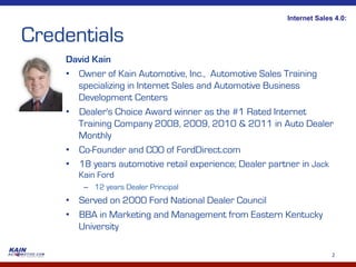 Internet Sales 4.0:


Credentials
    David Kain
    •  Owner of Kain Automotive, Inc., Automotive Sales Training
       specializing in Internet Sales and Automotive Business
       Development Centers
    •  Dealer's Choice Award winner as the #1 Rated Internet
       Training Company 2008, 2009, 2010 & 2011 in Auto Dealer
       Monthly
    •  Co-Founder and COO of FordDirect.com
    •  18 years automotive retail experience; Dealer partner in Jack
       Kain Ford
        –  12 years Dealer Principal
    •  Served on 2000 Ford National Dealer Council
    •  BBA in Marketing and Management from Eastern Kentucky
       University

                                                                      2	
  
 