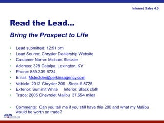 Internet Sales 4.0:




Read the Lead…
Bring the Prospect to Life
•    Lead submitted: 12:51 pm
•    Lead Source: Chrysler Dealership Website
•    Customer Name: Michael Steckler
•    Address: 328 Catalpa, Lexington, KY
•    Phone: 859-239-6734
•    Email: Msteckler@perkinsagency.com
•    Vehicle: 2012 Chrysler 200 Stock # 5725
•    Exterior: Summit White Interior: Black cloth
•    Trade: 2005 Chevrolet Malibu 37,654 miles

•    Comments: Can you tell me if you still have this 200 and what my Malibu
     would be worth on trade?
 
