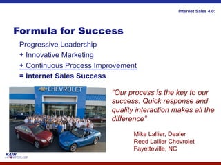 Internet Sales 4.0:




Formula for Success
 Progressive Leadership
 + Innovative Marketing
 + Continuous Process Improvement
 = Internet Sales Success

                          “Our process is the key to our
                          success. Quick response and
                          quality interaction makes all the
                          difference”

                                 Mike Lallier, Dealer
                                 Reed Lallier Chevrolet
                                 Fayetteville, NC
 