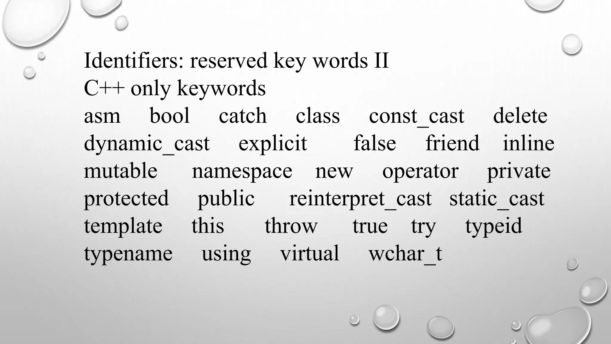 Identifiers: reserved key words II
C++ only keywords
asm bool catch class const_cast delete
dynamic_cast explicit false friend inline
mutable namespace new operator private
protected public reinterpret_cast static_cast
template this throw true try typeid
typename using virtual wchar_t
 