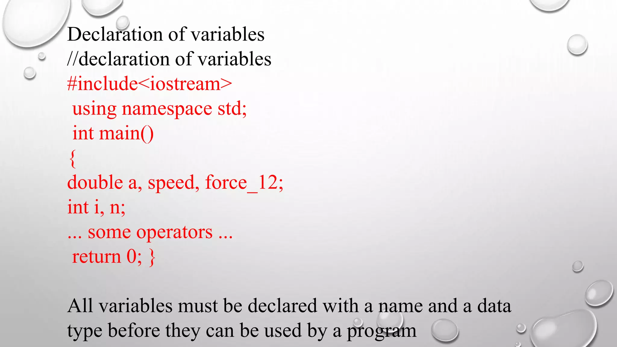 Declaration of variables
//declaration of variables
#include<iostream>
using namespace std;
int main()
{
double a, speed, force_12;
int i, n;
... some operators ...
return 0; }
All variables must be declared with a name and a data
type before they can be used by a program
 