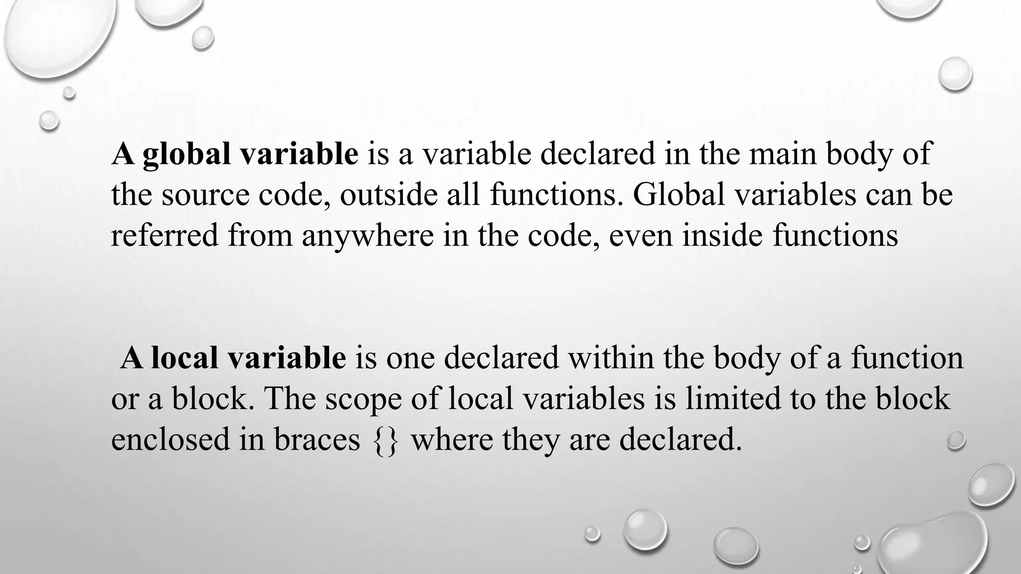 A global variable is a variable declared in the main body of
the source code, outside all functions. Global variables can be
referred from anywhere in the code, even inside functions
A local variable is one declared within the body of a function
or a block. The scope of local variables is limited to the block
enclosed in braces {} where they are declared.
 