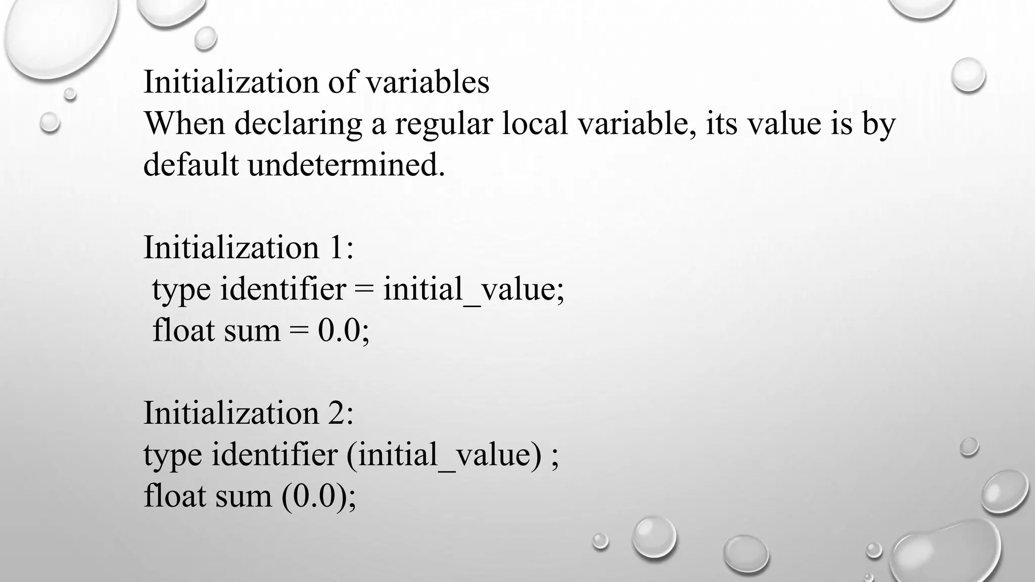 Initialization of variables
When declaring a regular local variable, its value is by
default undetermined.
Initialization 1:
type identifier = initial_value;
float sum = 0.0;
Initialization 2:
type identifier (initial_value) ;
float sum (0.0);
 