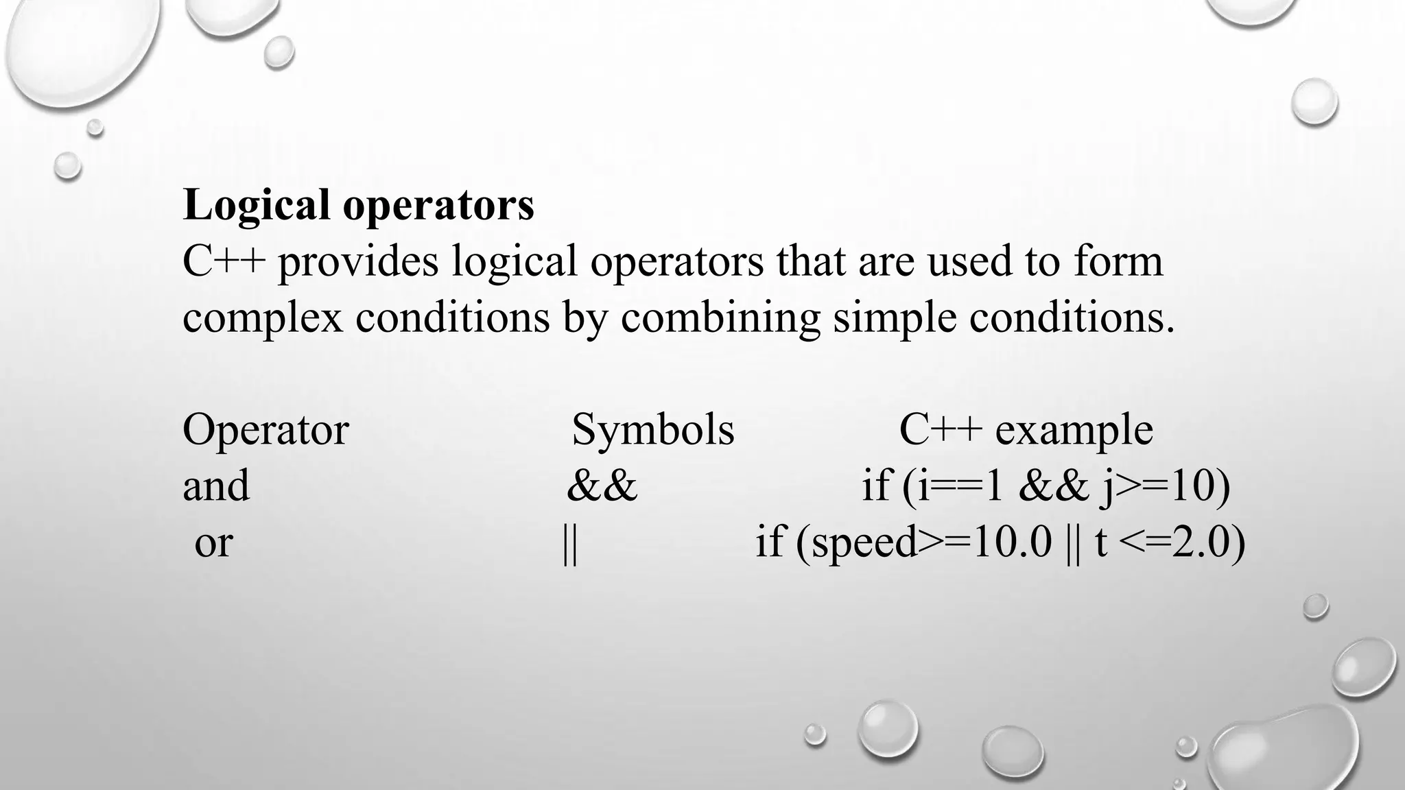 Logical operators
C++ provides logical operators that are used to form
complex conditions by combining simple conditions.
Operator Symbols C++ example
and && if (i==1 && j>=10)
or || if (speed>=10.0 || t <=2.0)
 