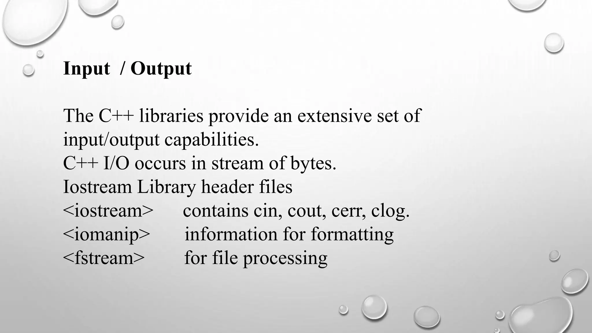 Input / Output
The C++ libraries provide an extensive set of
input/output capabilities.
C++ I/O occurs in stream of bytes.
Iostream Library header files
<iostream> contains cin, cout, cerr, clog.
<iomanip> information for formatting
<fstream> for file processing
 