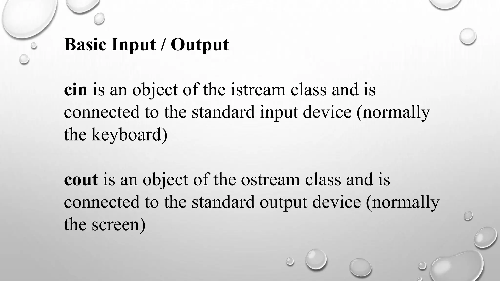 Basic Input / Output
cin is an object of the istream class and is
connected to the standard input device (normally
the keyboard)
cout is an object of the ostream class and is
connected to the standard output device (normally
the screen)
 