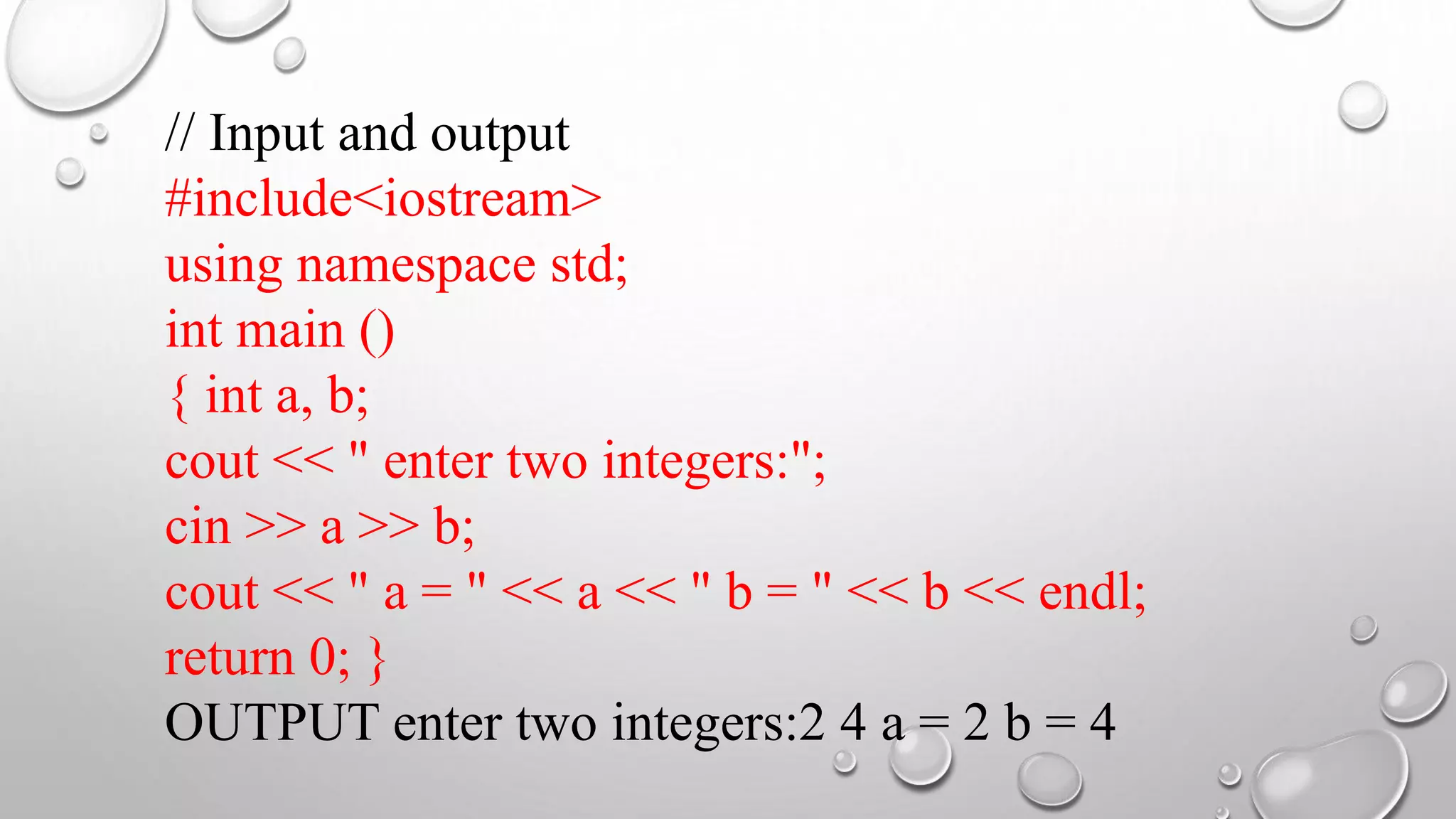 // Input and output
#include<iostream>
using namespace std;
int main ()
{ int a, b;
cout << " enter two integers:";
cin >> a >> b;
cout << " a = " << a << " b = " << b << endl;
return 0; }
OUTPUT enter two integers:2 4 a = 2 b = 4
 