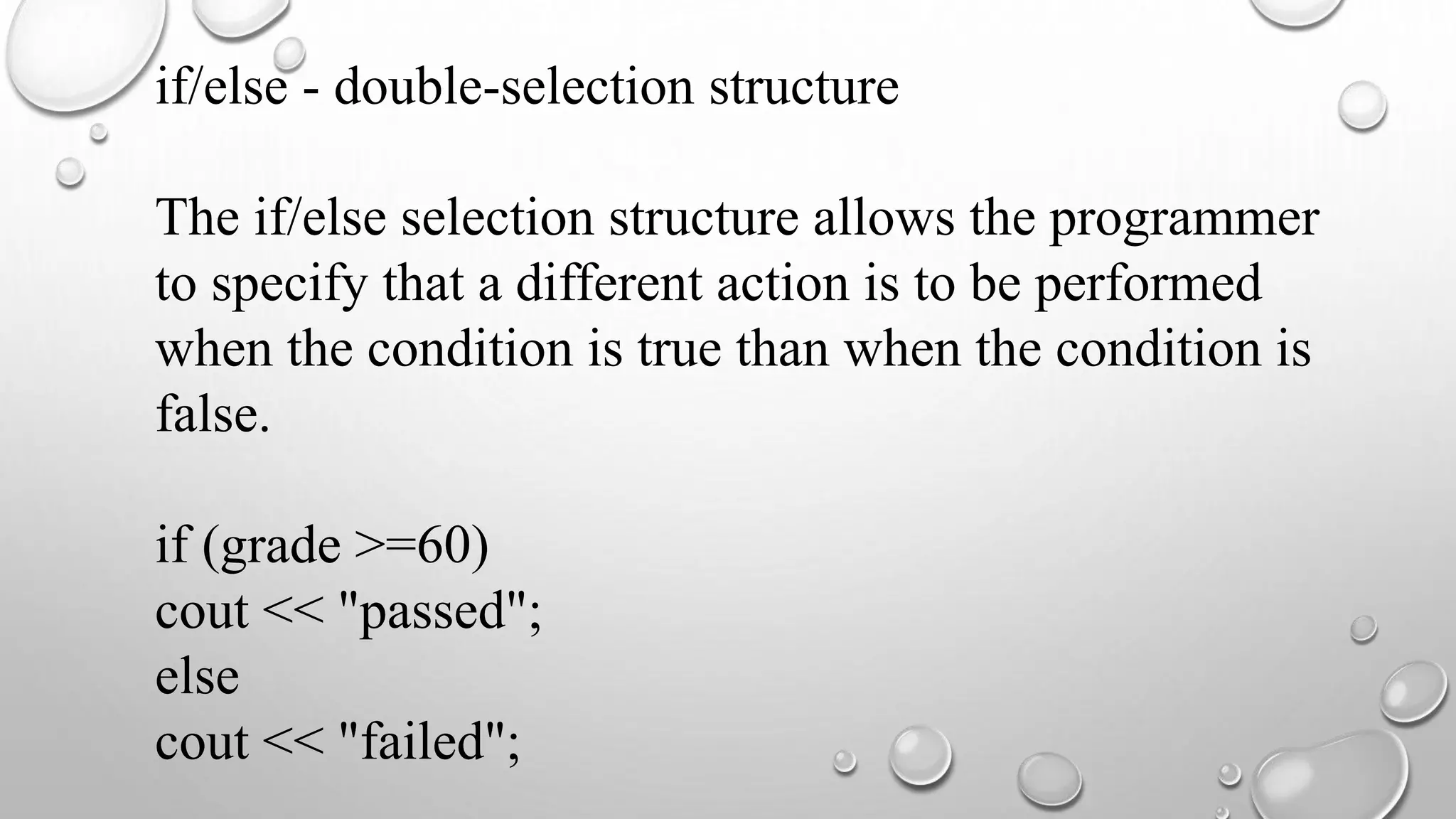 if/else - double-selection structure
The if/else selection structure allows the programmer
to specify that a different action is to be performed
when the condition is true than when the condition is
false.
if (grade >=60)
cout << "passed";
else
cout << "failed";
 