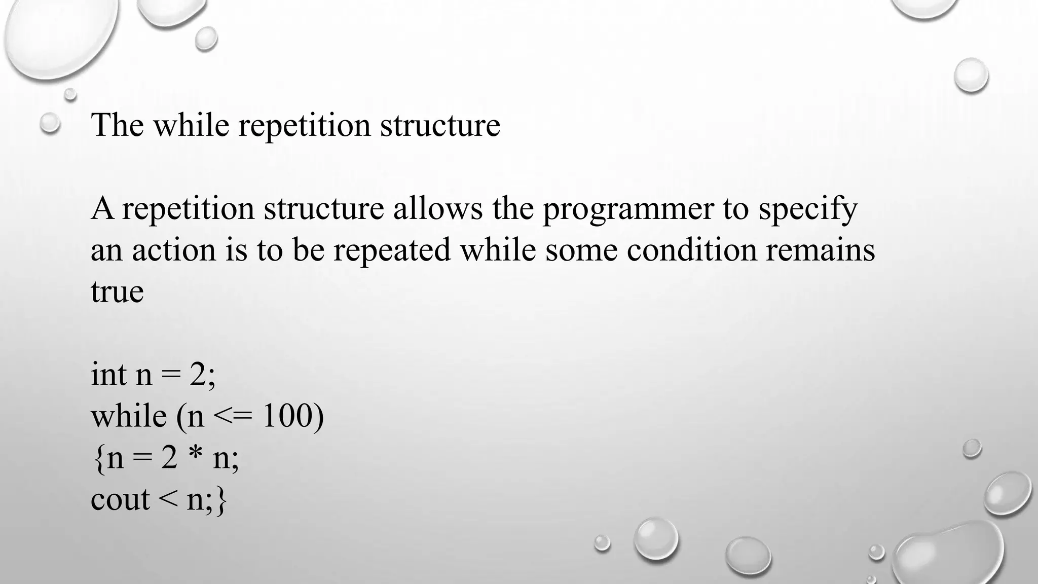 The while repetition structure
A repetition structure allows the programmer to specify
an action is to be repeated while some condition remains
true
int n = 2;
while (n <= 100)
{n = 2 * n;
cout < n;}
 