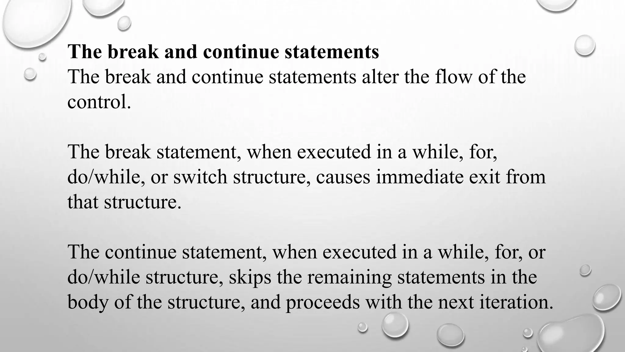 The break and continue statements
The break and continue statements alter the flow of the
control.
The break statement, when executed in a while, for,
do/while, or switch structure, causes immediate exit from
that structure.
The continue statement, when executed in a while, for, or
do/while structure, skips the remaining statements in the
body of the structure, and proceeds with the next iteration.
 