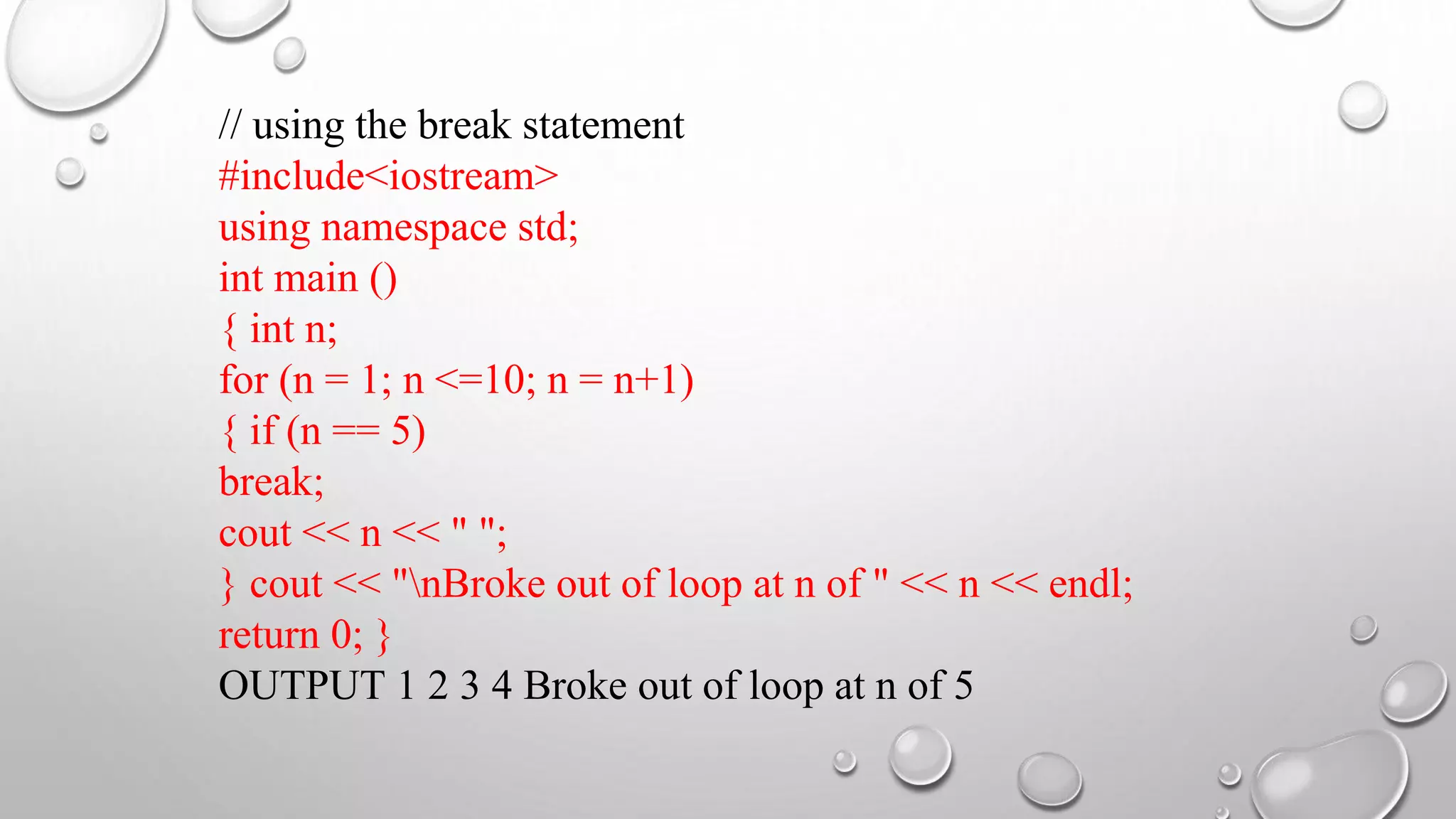 // using the break statement
#include<iostream>
using namespace std;
int main ()
{ int n;
for (n = 1; n <=10; n = n+1)
{ if (n == 5)
break;
cout << n << " ";
} cout << "nBroke out of loop at n of " << n << endl;
return 0; }
OUTPUT 1 2 3 4 Broke out of loop at n of 5
 