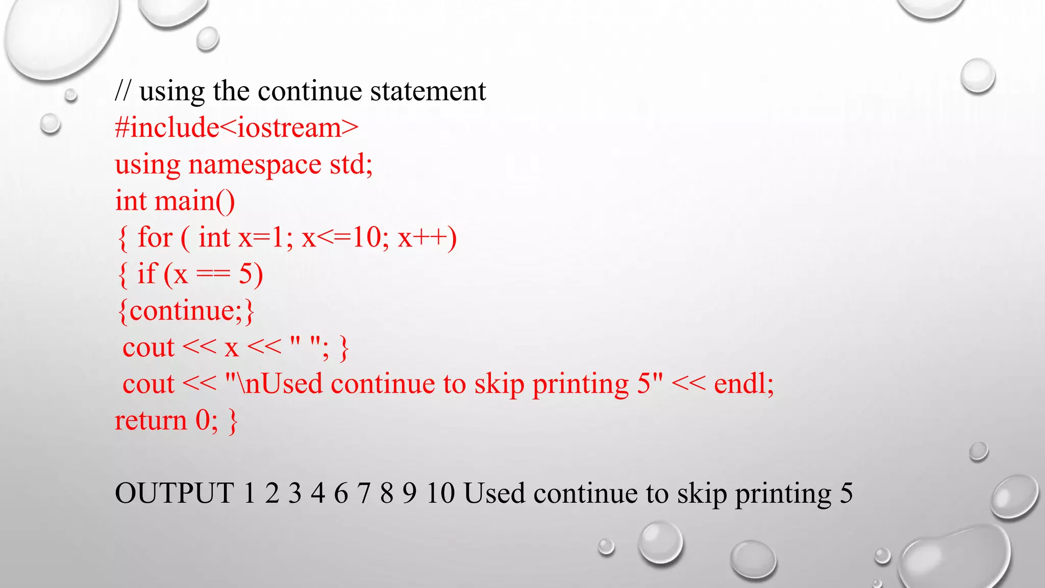 // using the continue statement
#include<iostream>
using namespace std;
int main()
{ for ( int x=1; x<=10; x++)
{ if (x == 5)
{continue;}
cout << x << " "; }
cout << "nUsed continue to skip printing 5" << endl;
return 0; }
OUTPUT 1 2 3 4 6 7 8 9 10 Used continue to skip printing 5
 