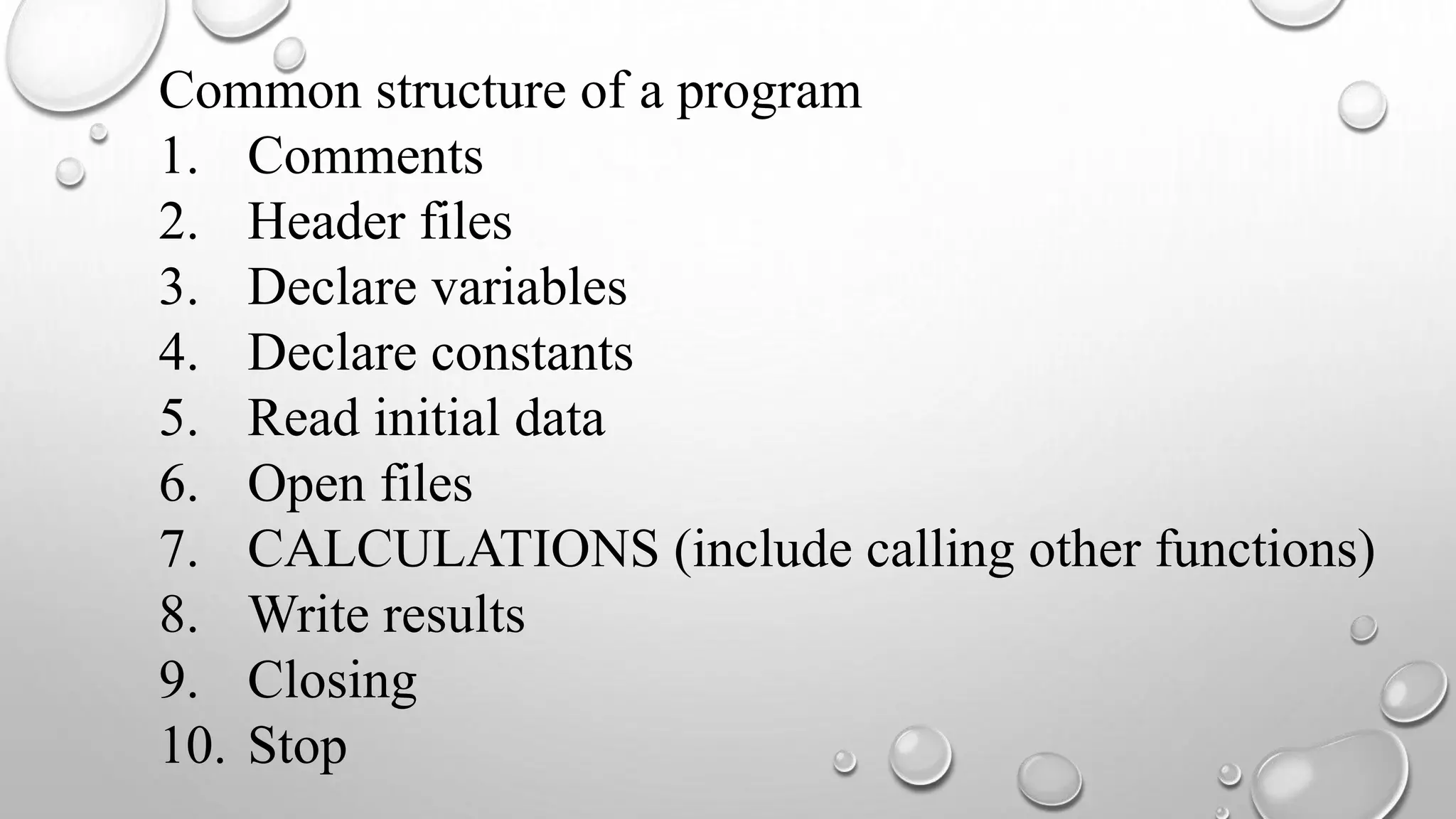 Common structure of a program
1. Comments
2. Header files
3. Declare variables
4. Declare constants
5. Read initial data
6. Open files
7. CALCULATIONS (include calling other functions)
8. Write results
9. Closing
10. Stop
 