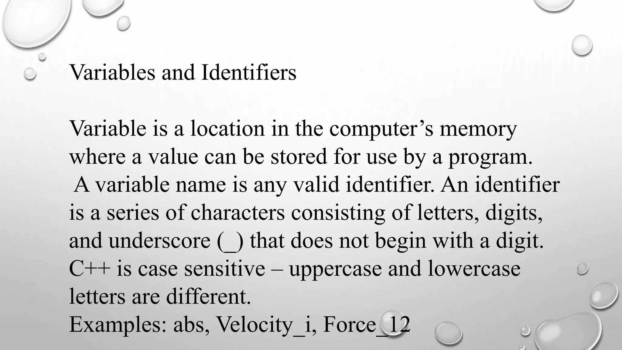 Variables and Identifiers
Variable is a location in the computer’s memory
where a value can be stored for use by a program.
A variable name is any valid identifier. An identifier
is a series of characters consisting of letters, digits,
and underscore (_) that does not begin with a digit.
C++ is case sensitive – uppercase and lowercase
letters are different.
Examples: abs, Velocity_i, Force_12
 