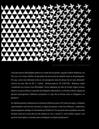 Angelo Mazzuchelli Garcia                                    A literatura como design gráfico                                  10




                                                         A d a p t a ç ã o d e M e t h a m o r p h o s i s I I I : A n g e l o M a z z u c h e l l i




Uma das maiores dificuldades práticas no estudo da pictografia, segundo Andrew Robinson, em
The story of writing, é definir em que ponto de uma escala um símbolo torna-se um pictograma.
Ou seja, como uma abstração torna-se um pictograma antes de deixar de ser uma abstração?
Através de uma obra de M. C. Escher           Methamorphosis III (1967-68)                             Robinson expõe
visualmente aos leitores essa dificuldade. Nessa adaptação da obra de Escher (figura acima),
observa-se que as formas à esquerda são triângulos (abstrações); e as formas à direita, figuras de
pássaros (pictogramas). Robinson acrescenta: E o que são as formas entre os triângulos e os
pássaros?

Se, hipoteticamente, atribuíssemos às formas de Methamorphosis III valores de signo: o triângulo
representando o universo da Literatura e a figura do pássaro, o das Artes Plásticas, poderíamos
propor perguntas análogas às formuladas por Robinson: Em que ponto dessa gradação uma obra
literária tornar-se-ia uma obra de arte plástica (e vice e versa)? E, como definir, quanto a um
possível valor sígnico, as formas entre os triângulos e as figuras de pássaros?
 