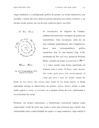 Angelo Mazzuchelli Garcia                           A literatura como design gráfico       100



carga semântica e a configuração gráfica do poema: na versão manuscrita, por

exemplo, o poeta não usa a palavra quando (presente nas outras versões); e, na

mesma versão inicial, em vez de usar a palavra figlia, usa filha.



                                    As     intraduções,    de    Augusto       de      Campos,

                                    também oferecem bons exemplos da prática do

                                    isomorfismo. Uma intradução, além de ser

                                    uma tradução propriamente dita (lingüística),

                                    busca       uma       correspondência               gráfica

                                    isomórfica. Em “A rosa doente” (fig. 3/24),

                                    intradução de The sick rose, poema de William
                                                                                            cap.
                                    Blake, contido em Songs of experience (
                                    1
                                        ), o texto assume uma forma espiralada em

                                    sintonia com o texto: Ó Rosa, estás doente!
 Fig. 3/24: A rosa doente (1975).
        Augusto de Campos
                                    Um verme pela treva Voa invisivelmente O

                                    vento que uiva o leva Ao velado veludo Do

fundo do teu centro: Seu escuso amor mudo Te rói desde dentro. A forma

espiralada carrega as idéias-chave do poema: centro, dentro, fundo; e pode

ainda sugerir o vento, a corrosão; ou a própria forma da rosa, enfatizando a

invisibilidade do verme.



Portanto, em termos conceituais, o isomorfismo concretista implica numa

organização visual do texto que tende a criar uma estrutura que contém uma

similaridade entre a materialidade do signo e a carga semântica. Algo similar à
 