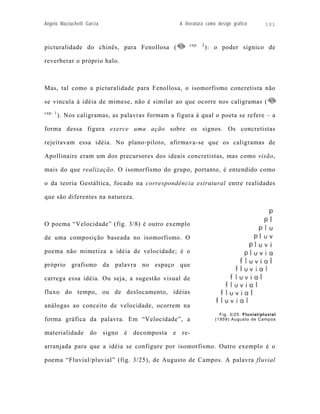 Angelo Mazzuchelli Garcia                          A literatura como design gráfico         101



                                                       cap.   2
picturalidade do chinês, para Fenollosa (                         ): o poder sígnico de

reverberar o próprio halo.



Mas, tal como a picturalidade para Fenollosa, o isomorfismo concretista não

se vincula à idéia de mimese, não é similar ao que ocorre nos caligramas (
cap. 1
         ). Nos caligramas, as palavras formam a figura à qual o poeta se refere – a

forma dessa figura exerce uma ação sobre os signos. Os concretistas

rejeitavam essa idéia. No plano-piloto, afirmava-se que os caligramas de

Apollinaire eram um dos precursores dos ideais concretistas, mas como visão,

mais do que realização. O isomorfismo do grupo, portanto, é entendido como

o da teoria Gestáltica, focado na correspondência estrutural entre realidades

que são diferentes na natureza.



O poema “Velocidade” (fig. 3/8) é outro exemplo

de uma composição baseada no isomorfismo. O

poema não mimetiza a idéia de velocidade; é o

próprio grafismo da palavra no espaço que

carrega essa idéia. Ou seja, a sugestão visual de

fluxo do tempo, ou de deslocamento, idéias

análogas ao conceito de velocidade, ocorrem na
                                                                       Fig. 3/25: Fluvial/pluvial
forma gráfica da palavra. Em “Velocidade”, a                         (1959) Augusto de Campos


materialidade do signo é decomposta e re-

arranjada para que a idéia se configure por isomorfismo. Outro exemplo é o

poema “Fluvial/pluvial” (fig. 3/25), de Augusto de Campos. A palavra fluvial
 