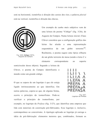 Angelo Mazzuchelli Garcia                                   A literatura como design gráfico       102



está na horizontal, isomórfica à direção dos cursos dos rios; a palavra pluvial

está na vertical, isomórfica à direção das chuvas.



                                          Um exemplo de cunho mais subjetivo vem de

                                          uma leitura do poema “Código” (fig. 3/26), de

                                          Augusto de Campos. Numa leitura inicial, Claus

                                          Clüver considera que a configuração gráfica das

                                          letras   faz     alusão      a    uma       representação

                                          esquemática       de      um       globo        terrestre 108.

                                          Realmente, o poema sugere uma típica silhueta
    Fig. 3/26: Código (1973).
       Augusto de Campos                  de um globo terrestre de mesa (sendo a letra C o

                                          elemento         correspondente            ao        suporte

semicircular desse objeto). Segundo a leitura de

Clüver, o poema de Campos identificaria o

mundo como um grande código.



O que se espera de um logotipo é que ele esteja

ligado intrinsecamente ao que identifica. Em

outras palavras, espera-se que, de alguma forma,

ocorra     o   princípio        do   isomorfismo.        Pode-se                              Fig. 3/27:
                                                                                    Logotipo da Prefasa

verificar      o    princípio        do   isomorfismo,       por

exemplo, no logotipo da Prefasa (fig. 3/27), que identifica uma empresa que

lida com materiais de construção pré-fabricados. Esse logotipo é, inclusive,

contemporâneo ao concretismo. A tipologia aplicada ao logotipo já carrega a

idéia de pré-fabricação: elementos menores que, combinados, formam as
 