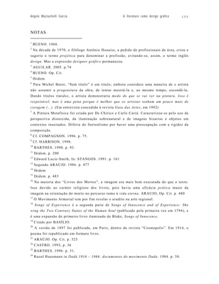 Angelo Mazzuchelli Garcia                               A literatura como design gráfico   105



NOTAS

1
     BUENO. 1968.
2
     Na década de 1970, o filólogo Antônio Houaiss, a pedido de profissionais da área, criou e
sugeriu o termo projética para denominar a profissão, evitando-se, assim, o termo inglês
design. Mas a expressão designer gráfico permaneceu.
3
     AGUILAR. 2005. p.74
4
     BUENO. Op. Cit.
5
     Ibidem.
6
     Para Michel Butor, “Sem título” é um título; embora considere uma maneira de o artista
não assumir a progenitura da obra, de tentar mostrá-la e, ao mesmo tempo, escondê-la.
Dando títulos tímidos, o artista demonstraria medo do que se vai ver na pintura. Isso é
respeitável, mas é uma pena porque é melhor que os artistas tenham um pouco mais de
coragem (...). (Em entrevista concedida à revista Guia das Artes, em 1992)
7
     A Pintura Metafísica foi criada por De Chirico e Carlo Carrà. Caracterizou-se pelo uso da
perspectiva distorcida, da iluminação sobrenatural e de imagens bizarras e objetos em
contextos inusitados. Diferia do Surrealismo por haver uma preocupação com a rigidez da
composição.
8
     Cf. COMPAGNON. 1996. p. 75.
9
     Cf. HARRISON. 1998.
10
     BARTHES. 1990. p. 93.
11
     Ibidem. p. 200
12
     Edward Lucie-Smith, In: STANGOS. 1991. p. 161
13
     Segundo ARAÚJO. 1986. p. 477
14
     Ibidem
15
     Ibidem. p. 483
16
     Na maioria dos “Livros dos Mortos”, a imagem era mais bem executada do que o texto.
Isso devido ao caráter religioso dos livros, pois havia uma eficácia prática maior da
imagem na orientação do morto no percurso rumo à vida eterna. ARAUJO, Op. Cit. p. 480
17
     O Movimento Armorial tem por fim revelar o erudito na arte regional.
18
     Songs of Experience é a segunda parte de Songs of Innocence and of Experience: She
wing the Two Contrary States of the Human Soul (publicado pela primeira vez em 1794), e
é uma expansão do primeiro livro iluminado de Blake, Songs of Innocence.
19
     Citado por BASÍLIO.
20
     A versão de 1897 foi publicada, em Paris, dentro da revista “Cosmopolis”. Em 1914, o
poema foi republicado em formato livro.
21
     ARAÚJO. Op. Cit. p. 525
22
     CASTRO. 1993, p. 36
23
     BARTHES. 1996. p. 31.
24
     Raoul Hausmann in Dadá 1916 – 1966: documentos do movimento Dada. 1984. p. 58.
 