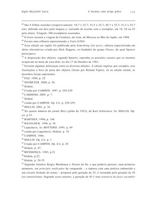Angelo Mazzuchelli Garcia                                A literatura como design gráfico   108




66
     São 4 folhas reunidas (respectivamente: 54,7 x 35,7; 51,5 x 35,7; 49,7 x 35,7; 51,5 x 35,7
cm), dobrado em dois pela largura e, variando de acordo com o exemplar, em 18, 20 ou 22
pela altura. Tiragem: 300 exemplares assinados.
67
     O texto reconta a viagem de Cendrars, de trem, de Moscou ao Mar do Japão, em 1904.
68
     Exceto uma silhueta representando a Torre Eiffel.
69
     Essa edição em inglês foi publicada pela Something else press, editora especializada em
obras alternativas criada por Dick Higgins, co-fundador do grupo Fluxus, do qual Spoerri
participava.
70
     A disposição dos objetos, segundo Spoerri, reproduz as posições casuais que os mesmos
ocupavam na mesa da casa dele, no dia 17 de Outubro de 1961.
71
     Existem algumas diferenças entre as diversas edições. A edição inglesa, por exemplo, traz
ilustrações a bico de pena dos objetos (feitas por Roland Topor). Já na edição alemã, os
desenhos foram suprimidos.
72
     PAZ. 1994, p. 22
73
     NIEMEYER. 2000, p. 26.
74
     Ibidem.
75
     Citado por CAMPOS. 1987. p. 258-259
76
     CARDOSO. 2005. p. 7.
77
     Ibidem
78
     citado por CAMPOS. Op. Cit. p. 258-259.
79
     HOLLIS. 2001, p. 36
80
     No quarto número do jornal Merz (julho de 1923), de Kurt Schwitters. In: HOLLIS. Op.
cit. p.55.
81
     BARTHES. 1990, p. 104
82
     HAVELOCK. 1996, p. 56
83
     Lapacherie. In: BOTTÉRO. 1995. p. 69
84
     citado por Lapacherie, Ibidem. p. 78
85
     CAMPOS. 1986.
86
     HOLLIS. Op .Cit. p. 1
87
     Citado por CAMPOS. Op .Cit. p. 45
88
     Ibidem. p. 47.
89
     MENDONÇA. 1983, p.21
90
     Ibidem. p.22
91
     Ibidem. p. 24-25
92
     Segundo Antônio Sérgio Mendonça e Álvaro de Sá, o que poderia parecer, num primeiro
momento, um princípio unificador da vanguarda – a ruptura com uma poética submetida a
um círculo fechado de temas – proposta pela geração de 22, é retomada pela geração de 45
(os concretistas). Segundo esses autores, a geração de 45 é uma tentativa de fazer sucumbir
 
