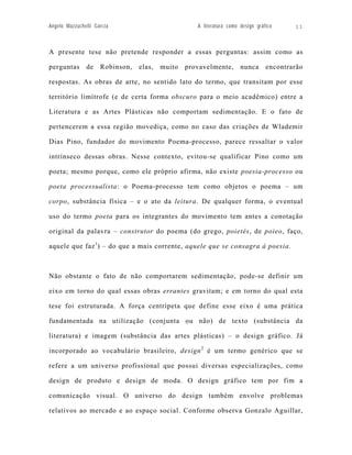 Angelo Mazzuchelli Garcia                           A literatura como design gráfico     11



A presente tese não pretende responder a essas perguntas: assim como as

perguntas      de    Robinson,   elas,   muito   provavelmente,       nunca      encontrarão

respostas. As obras de arte, no sentido lato do termo, que transitam por esse

território limítrofe (e de certa forma obscuro para o meio acadêmico) entre a

Literatura e as Artes Plásticas não comportam sedimentação. E o fato de

pertencerem a essa região movediça, como no caso das criações de Wlademir

Dias Pino, fundador do movimento Poema-processo, parece ressaltar o valor

intrínseco dessas obras. Nesse contexto, evitou-se qualificar Pino como um

poeta; mesmo porque, como ele próprio afirma, não existe poesia-processo ou

poeta processualista: o Poema-processo tem como objetos o poema – um

corpo, substância física – e o ato da leitura. De qualquer forma, o eventual

uso do termo poeta para os integrantes do movimento tem antes a conotação

original da palavra – construtor do poema (do grego, poietès, de poieo, faço,

aquele que faz 1) – do que a mais corrente, aquele que se consagra à poesia.



Não obstante o fato de não comportarem sedimentação, pode-se definir um

eixo em torno do qual essas obras errantes gravitam; e em torno do qual esta

tese foi estruturada. A força centrípeta que define esse eixo é uma prática

fundamentada na utilização (conjunta ou não) de texto (substância da

literatura) e imagem (substância das artes plásticas) – o design gráfico. Já

incorporado ao vocabulário brasileiro, design 2 é um termo genérico que se

refere a um universo profissional que possui diversas especializações, como

design de produto e design de moda. O design gráfico tem por fim a

comunicação visual. O universo do design também envolve problemas

relativos ao mercado e ao espaço social. Conforme observa Gonzalo Aguillar,
 
