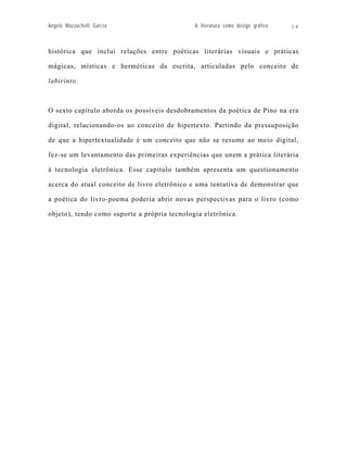 Angelo Mazzuchelli Garcia                     A literatura como design gráfico   14



histórica que inclui relações entre poéticas literárias visuais e práticas

mágicas, místicas e herméticas da escrita, articuladas pelo conceito de

labirinto.



O sexto capítulo aborda os possíveis desdobramentos da poética de Pino na era

digital, relacionando-os ao conceito de hipertexto. Partindo da pressuposição

de que a hipertextualidade é um conceito que não se resume ao meio digital,

fez-se um levantamento das primeiras experiências que unem a prática literária

à tecnologia eletrônica. Esse capítulo também apresenta um questionamento

acerca do atual conceito de livro eletrônico e uma tentativa de demonstrar que

a poética do livro-poema poderia abrir novas perspectivas para o livro (como

objeto), tendo como suporte a própria tecnologia eletrônica.
 