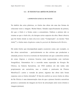 Angelo Mazzuchelli Garcia                               A literatura como design gráfico       16



                       1.1 – O TEXTO NAS ARTES PLÁSTICAS



                              A DIMENSÃO LEXICAL DO TEXTO




No âmbito das artes plásticas, os títulos das obras são uma das formas de

relacionar texto e imagem. Michel Butor, falando especificamente da pintura,

diz que o título é a forma como a consumimos. Embora a pintura não se

resuma ao que o título diz, ele designa certos aspectos da obra. Butor observa

que há títulos desde os mais discretos como “Composição”, ou mesmo “Sem

título” 6; e títulos mais eloqüentes como Le portrait de Mademoiselle Rivière.



Há ainda títulos que desempenham papéis essenciais como, por exemplo, os

das obras surrealistas – particularmente as dos artistas que produziam a

chamada pintura literária (vertente do Surrealismo em que a atmosfera onírica

de cenas ilógicas e criaturas bizarras eram representadas com realismo

fotográfico). Sintomático foi o ocorrido numa exposição de Giorgio De

Chirico, na Galeria Surrealista, em 1928 (embora ele não tenha sido

propriamente        um      surrealista,   mas   o   criador    e   praticante       da    Pintura

Metafísica 7): contra a vontade do pintor, algumas das obras dele foram

expostas com os títulos alterados 8. O fato de conferir-se novos títulos às obras

de De Chirico é uma demonstração clara de que a pintura literária surrealista

preteria a autonomia da imagem em favor da articulação entre texto (título) e

imagem (pintura).
 