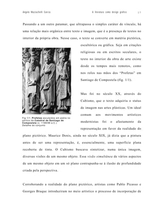Angelo Mazzuchelli Garcia                          A literatura como design gráfico          17



Passando a um outro patamar, que ultrapassa o simples caráter de vínculo, há

uma relação mais orgânica entre texto e imagem, que é a presença de textos no

interior da própria obra. Nesse caso, o texto se converte em matéria pictórica,

                                           escultórica ou gráfica. Seja em citações

                                           religiosas ou em escritos seculares, o

                                           texto no interior da obra de arte existe

                                           desde os tempos mais remotos, como

                                           nos rolos nas mãos dos “Profetas” em

                                           Santiago de Compostela (fig. 1/1).



                                           Mas foi no século XX, através do

                                           Cubismo, que o texto adquiriu o status

                                           de imagem nas artes plásticas. Um ideal

                                           comum      aos      movimentos             artísticos
Fig 1/1: Profetas esculpidos em pedra no
pórtico da Catedral de Santiago de
Compostela (c. 1168/88 a.C.)               modernistas      foi     o    afastamento         da
Detalhe do conjunto
                                           representação em favor da realidade do

plano pictórico. Maurice Denis, ainda no século XIX, já dizia que a pintura

antes de ser uma representação, é, essencialmente, uma superfície plana

recoberta de tinta. O Cubismo buscava sintetizar, numa única imagem,

diversas visões de um mesmo objeto. Essa visão simultânea de vários aspectos

de um mesmo objeto em um só plano contrapunha-se à ilusão de profundidade

criada pela perspectiva.



Corroborando a realidade do plano pictórico, artistas como Pablo Picasso e

Georges Braque introduziram no meio artístico o processo de incorporação de
 