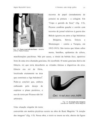 Angelo Mazzuchelli Garcia                            A literatura como design gráfico        18



                                              recortes   de    papel     (notadamente        de

                                              jornais) na pintura – a colagem. Em

                                              “Copo e garrafa de Suze” (fig. 1/2),

                                              Picasso combina guache e carvão com

                                              recortes de jornal relativos à guerra dos

                                              Bálcãs (guerra era entre a liga balcânica

                                              –    Bulgária,        Sérvia,       Grécia      e

                                              Montenegro – contra a Turquia, em

                                              1912-1913). São textos que falam sobre
Fig. 1/2: Copo e garrafa de Suz e – detalhe
(1912). Pablo Picasso
                                              morte, batalhas, epidemias de cólera,

manifestações pacifistas. Não por acaso, o rótulo da bebida Suze, aperitivo

feito de uma erva chamada genciana, foi escolhido. O nome genciana deriva de

Gêncio, rei que teria descoberto as virtudes tônicas e digestivas da erva.

Gêncio       era     rei    de    Ilíria,

localizada exatamente na área

que constituía a liga balcânica 9.

Pode-se concluir que, embora

embasado           pelo     desejo    de

explorar o plano pictórico, o

uso do texto por Picasso não foi

arbitrário.
                                                                 Fig. 1/3: A traição das imagens
                                                              (versão de 1928/29). René Magritte


Uma situação singular do texto

convertido em matéria pictórica ocorre na obra de René Magritte “A traição

das imagens” (fig. 1/3). Nessa obra, o texto se insere na tela, abaixo da figura
 