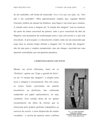 Angelo Mazzuchelli Garcia                                    A literatura como design gráfico    19



de um cachimbo, sob forma de enunciado: Ceci n’est pas une pipe, ou, “Isto

não é um cachimbo”. Obra aparentemente simples que, segundo Michel

Foucault, lembra um manual de botânica: uma figura e um texto que a nomeia.

A relação entre texto e imagem em “A traição das imagens” está na essência,

faz parte da trama conceitual da pintura: todo o peso conceitual da obra de

Magritte vem justamente da confrontação entre o que está escrito e o que está

desenhado. A provocação e o desconcerto criados estão em um enunciado que

nega (mas ao mesmo tempo afirma) a imagem. Em “A traição das imagens”

não há uma pura e simples justaposição, mas um choque, suscitado por uma

aparente contradição, por um aparente paradoxo.



                              A DIMENSÃO GRÁFICA DO TEXTO




Mesmo       em     níveis      diferentes,   tanto     em     os

“Profetas”, quanto em “Copo e garrafa de Suze”,

ou em “A traição das imagens”, a relação entre

texto e imagem é circunstancial. Nos três casos,

os    textos      foram       convertidos       em     matéria

(escultórica       ou       pictórica),   mas        continuam

cumprindo seu papel representativo, ou seja,

vocabular. Essa relação deixa de ser apenas

circunstancial       em      obras   de   artistas     que     se

interessam pelo próprio grafismo (tipográfico ou

cursivo) da escrita: o texto desprovido do caráter                             Fig. 1/4: Von minimax
                                                                                  dadamax selbst
                                                                             konstruiertes maschinchen
vocabular – a escrita da maneira como a definiu                                (1919-1920) Max Ernst
 